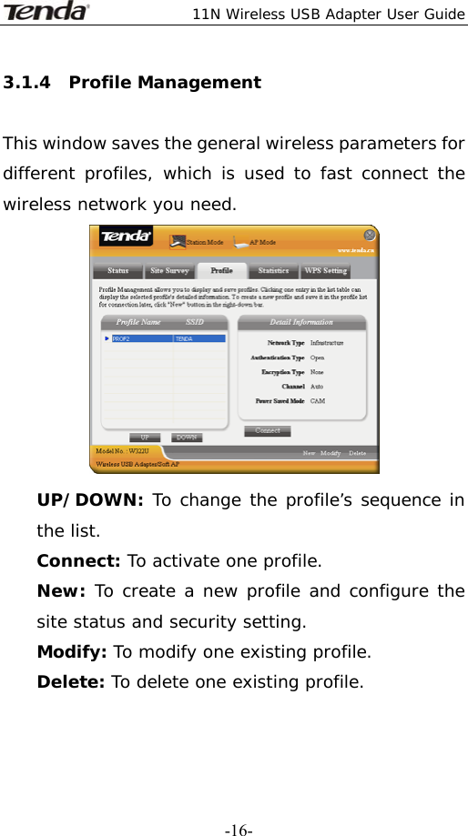  11N Wireless USB Adapter User Guide   -16-3.1.4  Profile Management  This window saves the general wireless parameters for different profiles, which is used to fast connect the wireless network you need.  UP/DOWN: To change the profile’s sequence in the list. Connect: To activate one profile. New: To create a new profile and configure the site status and security setting. Modify: To modify one existing profile. Delete: To delete one existing profile. 