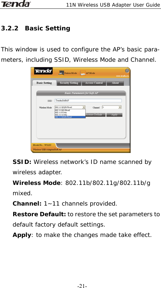  11N Wireless USB Adapter User Guide   -21-3.2.2  Basic Setting  This window is used to configure the AP’s basic para- meters, including SSID, Wireless Mode and Channel.  SSID: Wireless network’s ID name scanned by wireless adapter. Wireless Mode: 802.11b/802.11g/802.11b/g mixed. Channel: 1~11 channels provided. Restore Default: to restore the set parameters to default factory default settings. Apply: to make the changes made take effect.  
