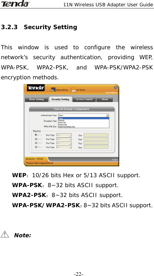  11N Wireless USB Adapter User Guide   -22-3.2.3  Security Setting  This window is used to configure the wireless network’s security authentication, providing WEP, WPA-PSK, WPA2-PSK, and WPA-PSK/WPA2-PSK encryption methods.  WEP：10/26 bits Hex or 5/13 ASCII support. WPA-PSK：8~32 bits ASCII support. WPA2-PSK：8~32 bits ASCII support. WPA-PSK/WPA2-PSK：8~32 bits ASCII support.     Note: 
