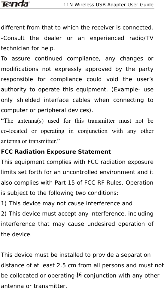  11N Wireless USB Adapter User Guide   -36-different from that to which the receiver is connected. -Consult the dealer or an experienced radio/TV technician for help. To assure continued compliance, any changes or modifications not expressly approved by the party responsible for compliance could void the user’s authority to operate this equipment. (Example- use only shielded interface cables when connecting to computer or peripheral devices). “The antenna(s) used for this transmitter must not be co-located or operating in conjunction with any other antenna or transmitter.” FCC Radiation Exposure Statement This equipment complies with FCC radiation exposure limits set forth for an uncontrolled environment and it also complies with Part 15 of FCC RF Rules. Operation is subject to the following two conditions: 1) This device may not cause interference and 2) This device must accept any interference, including interference that may cause undesired operation of the device.  This device must be installed to provide a separation distance of at least 2.5 cm from all persons and must not be collocated or operating in conjunction with any other antenna or transmitter. 
