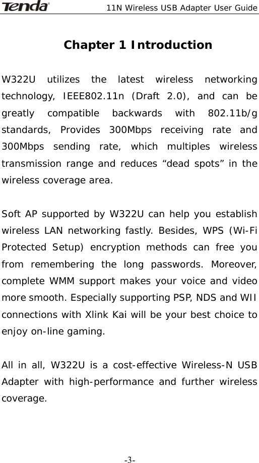 11N Wireless USB Adapter User Guide   -3-Chapter 1 Introduction  W322U utilizes the latest wireless networking technology, IEEE802.11n (Draft 2.0), and can be greatly compatible backwards with 802.11b/g standards, Provides 300Mbps receiving rate and 300Mbps sending rate, which multiples wireless transmission range and reduces “dead spots” in the wireless coverage area.                                                                   Soft AP supported by W322U can help you establish wireless LAN networking fastly. Besides, WPS (Wi-Fi Protected Setup) encryption methods can free you from remembering the long passwords. Moreover, complete WMM support makes your voice and video more smooth. Especially supporting PSP, NDS and WII connections with Xlink Kai will be your best choice to enjoy on-line gaming.   All in all, W322U is a cost-effective Wireless-N USB Adapter with high-performance and further wireless coverage.    