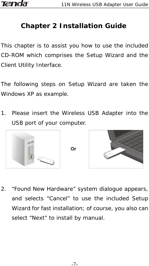  11N Wireless USB Adapter User Guide   -7-Chapter 2 Installation Guide  This chapter is to assist you how to use the included CD-ROM which comprises the Setup Wizard and the Client Utility Interface.   The following steps on Setup Wizard are taken the Windows XP as example.   1.  Please insert the Wireless USB Adapter into the   USB port of your computer.   2.  “Found New Hardware” system dialogue appears, and selects “Cancel” to use the included Setup Wizard for fast installation; of course, you also can select “Next” to install by manual. 