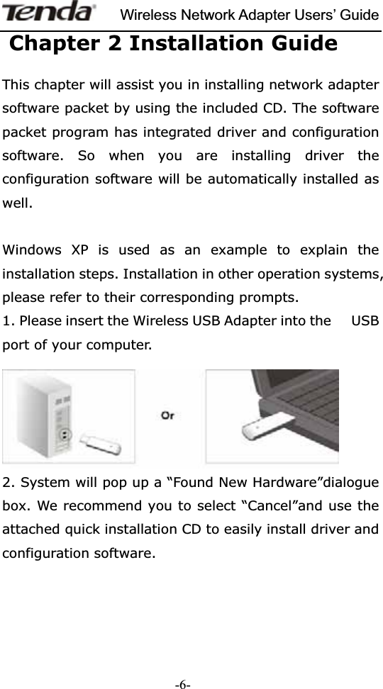 Wireless Network Adapter Users’ Guide-6-Chapter 2 Installation GuideThis chapter will assist you in installing network adapter software packet by using the included CD. The software packet program has integrated driver and configuration software. So when you are installing driver the configuration software will be automatically installed as well.Windows XP is used as an example to explain the installation steps. Installation in other operation systems, please refer to their corresponding prompts. 1. Please insert the Wireless USB Adapter into the      USB port of your computer. 2. System will pop up a “Found New Hardware”dialogue box. We recommend you to select “Cancel”and use the attached quick installation CD to easily install driver and configuration software. 