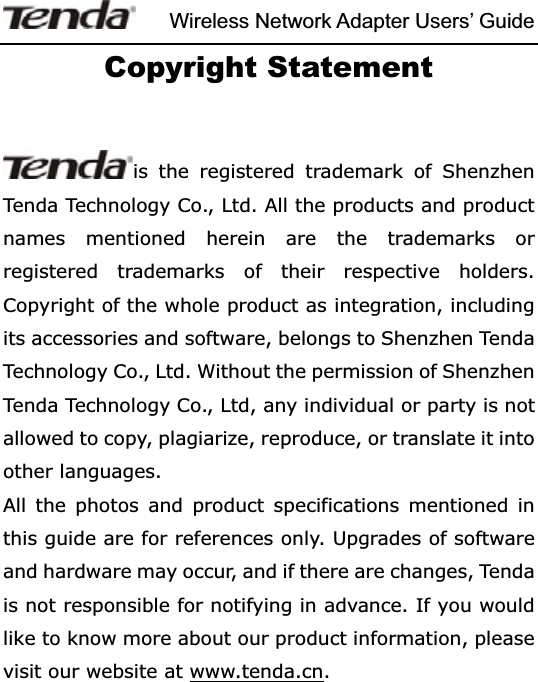 Wireless Network Adapter Users’ GuideCopyright Statement is the registered trademark of Shenzhen Tenda Technology Co., Ltd. All the products and product names mentioned herein are the trademarks or registered trademarks of their respective holders. Copyright of the whole product as integration, including its accessories and software, belongs to Shenzhen Tenda Technology Co., Ltd. Without the permission of Shenzhen Tenda Technology Co., Ltd, any individual or party is not allowed to copy, plagiarize, reproduce, or translate it into other languages. All the photos and product specifications mentioned in this guide are for references only. Upgrades of software and hardware may occur, and if there are changes, Tenda is not responsible for notifying in advance. If you would like to know more about our product information, please visit our website at www.tenda.cn.