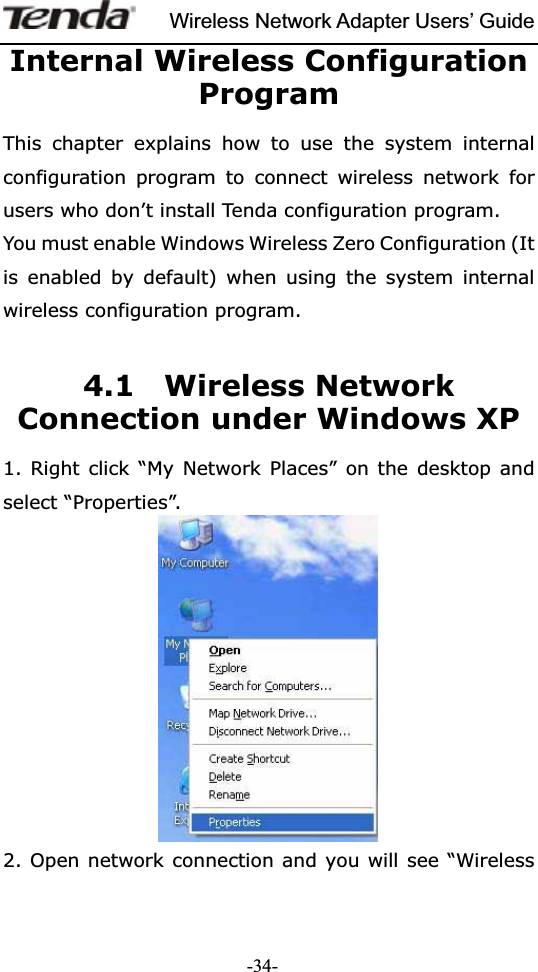 Wireless Network Adapter Users’ Guide-34-Internal Wireless Configuration ProgramThis chapter explains how to use the system internal configuration program to connect wireless network for users who don’t install Tenda configuration program. You must enable Windows Wireless Zero Configuration (It is enabled by default) when using the system internal wireless configuration program. 4.1  Wireless Network Connection under Windows XP   1. Right click “My Network Places” on the desktop and select “Properties”. 2. Open network connection and you will see “Wireless 