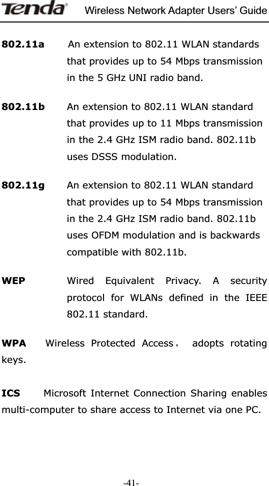 Wireless Network Adapter Users’ Guide-41-802.11a     An extension to 802.11 WLAN standards that provides up to 54 Mbps transmission in the 5 GHz UNI radio band. 802.11b        An extension to 802.11 WLAN standard that provides up to 11 Mbps transmission in the 2.4 GHz ISM radio band. 802.11b uses DSSS modulation. 802.11g  An extension to 802.11 WLAN standard that provides up to 54 Mbps transmission in the 2.4 GHz ISM radio band. 802.11b uses OFDM modulation and is backwards compatible with 802.11b. WEP  Wired Equivalent Privacy. A security protocol for WLANs defined in the IEEE 802.11 standard. WPA    Wireless Protected Access ˈ adopts rotating keys.  ICS   Microsoft Internet Connection Sharing enables multi-computer to share access to Internet via one PC.   