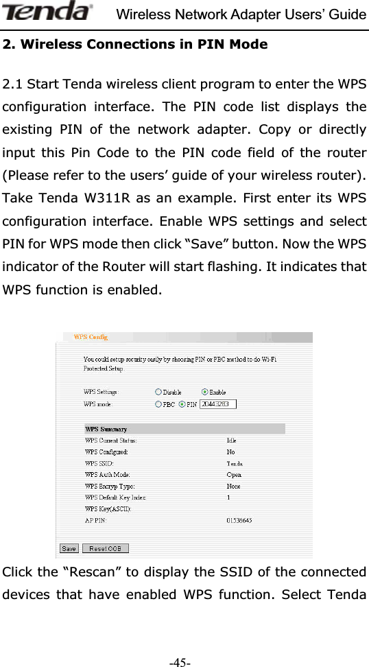 Wireless Network Adapter Users’ Guide-45-2. Wireless Connections in PIN Mode   2.1 Start Tenda wireless client program to enter the WPS configuration interface. The PIN code list displays the existing PIN of the network adapter. Copy or directly input this Pin Code to the PIN code field of the router (Please refer to the users’ guide of your wireless router). Take Tenda W311R as an example. First enter its WPS configuration interface. Enable WPS settings and select PIN for WPS mode then click “Save” button. Now the WPS indicator of the Router will start flashing. It indicates that WPS function is enabled.   Click the “Rescan” to display the SSID of the connected devices that have enabled WPS function. Select Tenda 