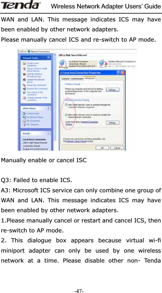 Wireless Network Adapter Users’ Guide-47-WAN and LAN. This message indicates ICS may have been enabled by other network adapters.   Please manually cancel ICS and re-switch to AP mode. Manually enable or cancel ISC Q3: Failed to enable ICS. A3: Microsoft ICS service can only combine one group of WAN and LAN. This message indicates ICS may have been enabled by other network adapters.   1.Please manually cancel or restart and cancel ICS, then re-switch to AP mode. 2. This dialogue box appears because virtual wi-fi miniport adapter can only be used by one wireless network at a time. Please disable other non- Tenda 