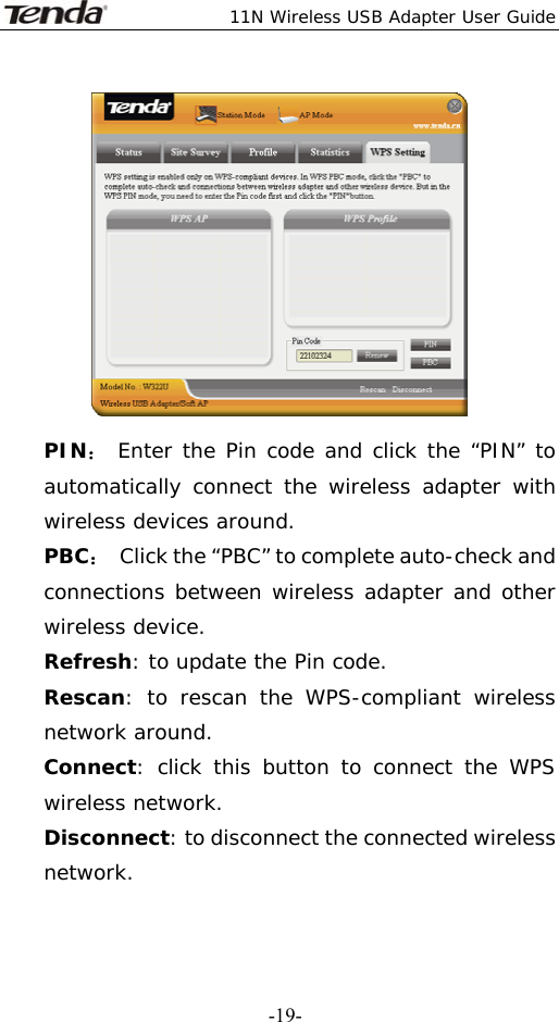  11N Wireless USB Adapter User Guide   -19- PIN： Enter the Pin code and click the “PIN” to automatically connect the wireless adapter with wireless devices around. PBC：  Click the “PBC” to complete auto-check and connections between wireless adapter and other wireless device. Refresh: to update the Pin code. Rescan: to rescan the WPS-compliant wireless network around. Connect: click this button to connect the WPS wireless network. Disconnect: to disconnect the connected wireless network. 