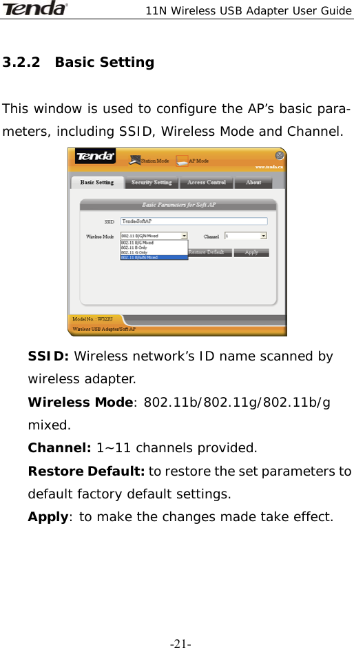  11N Wireless USB Adapter User Guide   -21-3.2.2  Basic Setting  This window is used to configure the AP’s basic para- meters, including SSID, Wireless Mode and Channel.  SSID: Wireless network’s ID name scanned by wireless adapter. Wireless Mode: 802.11b/802.11g/802.11b/g mixed. Channel: 1~11 channels provided. Restore Default: to restore the set parameters to default factory default settings. Apply: to make the changes made take effect.  
