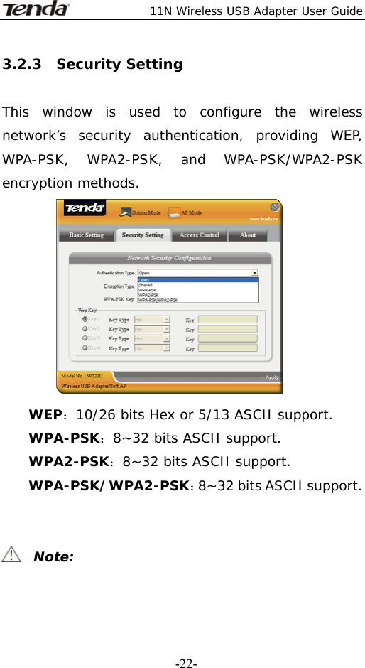  11N Wireless USB Adapter User Guide   -22-3.2.3  Security Setting  This window is used to configure the wireless network’s security authentication, providing WEP, WPA-PSK, WPA2-PSK, and WPA-PSK/WPA2-PSK encryption methods.  WEP：10/26 bits Hex or 5/13 ASCII support. WPA-PSK：8~32 bits ASCII support. WPA2-PSK：8~32 bits ASCII support. WPA-PSK/WPA2-PSK：8~32 bits ASCII support.     Note: 