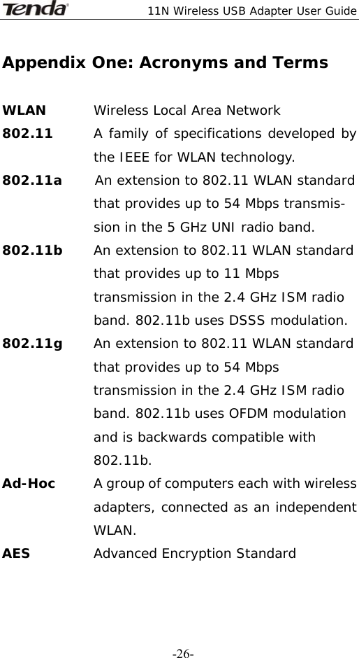  11N Wireless USB Adapter User Guide   -26-Appendix One: Acronyms and Terms  WLAN  Wireless Local Area Network 802.11      A family of specifications developed by the IEEE for WLAN technology. 802.11a     An extension to 802.11 WLAN standard that provides up to 54 Mbps transmis- sion in the 5 GHz UNI radio band. 802.11b     An extension to 802.11 WLAN standard that provides up to 11 Mbps transmission in the 2.4 GHz ISM radio band. 802.11b uses DSSS modulation. 802.11g  An extension to 802.11 WLAN standard that provides up to 54 Mbps transmission in the 2.4 GHz ISM radio band. 802.11b uses OFDM modulation and is backwards compatible with 802.11b. Ad-Hoc   A group of computers each with wireless adapters, connected as an independent WLAN. AES  Advanced Encryption Standard 