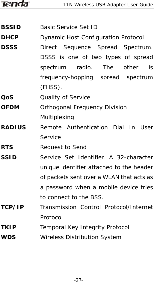  11N Wireless USB Adapter User Guide   -27-BSSID  Basic Service Set ID DHCP  Dynamic Host Configuration Protocol DSSS  Direct Sequence Spread Spectrum. DSSS is one of two types of spread spectrum radio. The other is frequency-hopping spread spectrum (FHSS). QoS Quality of Service OFDM  Orthogonal Frequency Division Multiplexing RADIUS  Remote Authentication Dial In User Service RTS  Request to Send SSID   Service Set Identifier. A 32-character unique identifier attached to the header of packets sent over a WLAN that acts as a password when a mobile device tries to connect to the BSS. TCP/IP  Transmission Control Protocol/Internet Protocol TKIP  Temporal Key Integrity Protocol WDS  Wireless Distribution System 