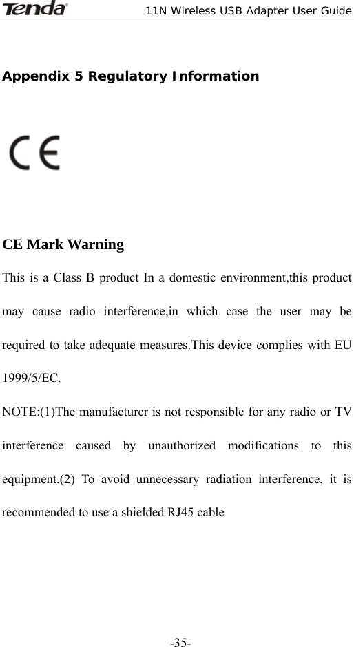  11N Wireless USB Adapter User Guide   -35-Appendix 5 Regulatory Information    CE Mark Warning This is a Class B product In a domestic environment,this product may cause radio interference,in which case the user may be required to take adequate measures.This device complies with EU 1999/5/EC. NOTE:(1)The manufacturer is not responsible for any radio or TV interference caused by unauthorized modifications to this equipment.(2) To avoid unnecessary radiation interference, it is recommended to use a shielded RJ45 cable  