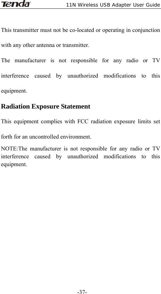  11N Wireless USB Adapter User Guide   -37-This transmitter must not be co-located or operating in conjunction with any other antenna or transmitter. The manufacturer is not responsible for any radio or TV interference caused by unauthorized modifications to this equipment. Radiation Exposure Statement This equipment complies with FCC radiation exposure limits set forth for an uncontrolled environment.     NOTE:The manufacturer is not responsible for any radio or TV interference caused by unauthorized modifications to this equipment.     