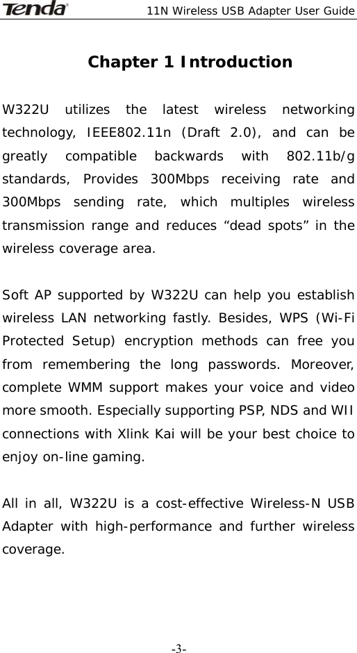  11N Wireless USB Adapter User Guide   -3-Chapter 1 Introduction  W322U utilizes the latest wireless networking technology, IEEE802.11n (Draft 2.0), and can be greatly compatible backwards with 802.11b/g standards, Provides 300Mbps receiving rate and 300Mbps sending rate, which multiples wireless transmission range and reduces “dead spots” in the wireless coverage area.                                                                    Soft AP supported by W322U can help you establish wireless LAN networking fastly. Besides, WPS (Wi-Fi Protected Setup) encryption methods can free you from remembering the long passwords. Moreover, complete WMM support makes your voice and video more smooth. Especially supporting PSP, NDS and WII connections with Xlink Kai will be your best choice to enjoy on-line gaming.   All in all, W322U is a cost-effective Wireless-N USB Adapter with high-performance and further wireless coverage.    