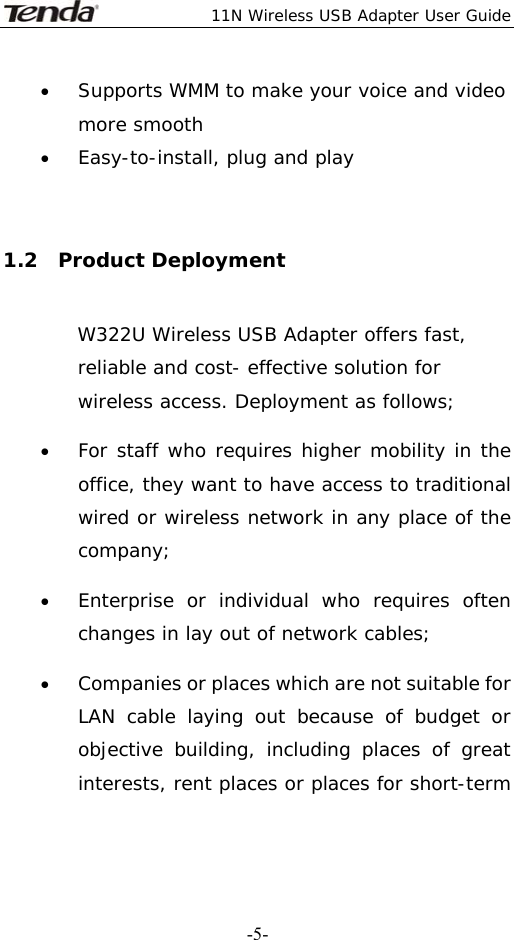  11N Wireless USB Adapter User Guide   -5-• Supports WMM to make your voice and video more smooth   • Easy-to-install, plug and play  1.2  Product Deployment W322U Wireless USB Adapter offers fast, reliable and cost- effective solution for wireless access. Deployment as follows; • For staff who requires higher mobility in the office, they want to have access to traditional wired or wireless network in any place of the company; • Enterprise or individual who requires often changes in lay out of network cables; • Companies or places which are not suitable for LAN cable laying out because of budget or objective building, including places of great interests, rent places or places for short-term 