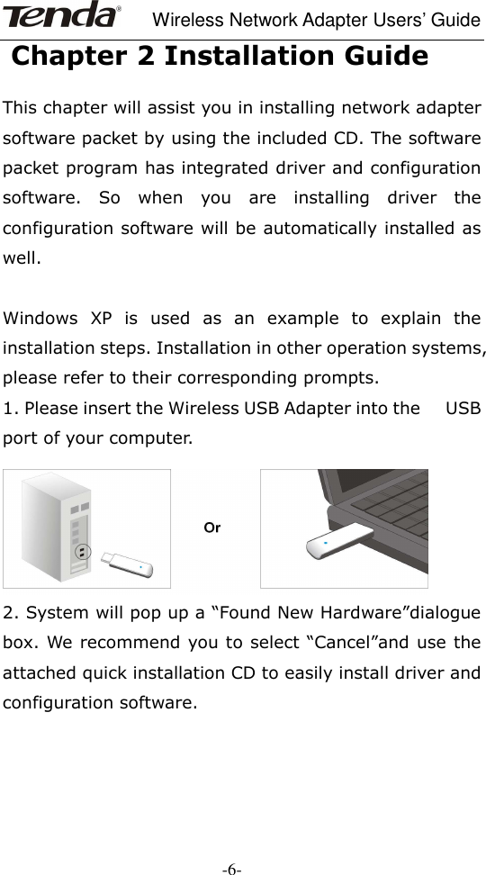     Wireless Network Adapter Users’ Guide  -6-  Chapter 2 Installation Guide  This chapter will assist you in installing network adapter software packet by using the included CD. The software packet program has integrated driver and configuration software.  So  when  you  are  installing  driver  the configuration software will be automatically installed as well.  Windows  XP  is  used  as  an  example  to  explain  the installation steps. Installation in other operation systems, please refer to their corresponding prompts. 1. Please insert the Wireless USB Adapter into the     USB port of your computer.   2. System will pop up a “Found New Hardware”dialogue box. We recommend you to select “Cancel”and use the attached quick installation CD to easily install driver and configuration software.     