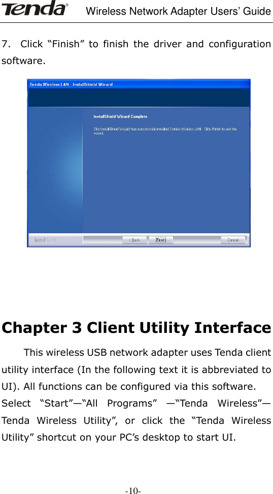     Wireless Network Adapter Users’ Guide  -10-  7.    Click  “Finish”  to  finish  the  driver  and  configuration software.           Chapter 3 Client Utility Interface   This wireless USB network adapter uses Tenda client utility interface (In the following text it is abbreviated to UI). All functions can be configured via this software. Select  “Start”—“All  Programs”  —“Tenda  Wireless”— Tenda  Wireless  Utility”,  or  click  the  “Tenda  Wireless Utility” shortcut on your PC’s desktop to start UI. 