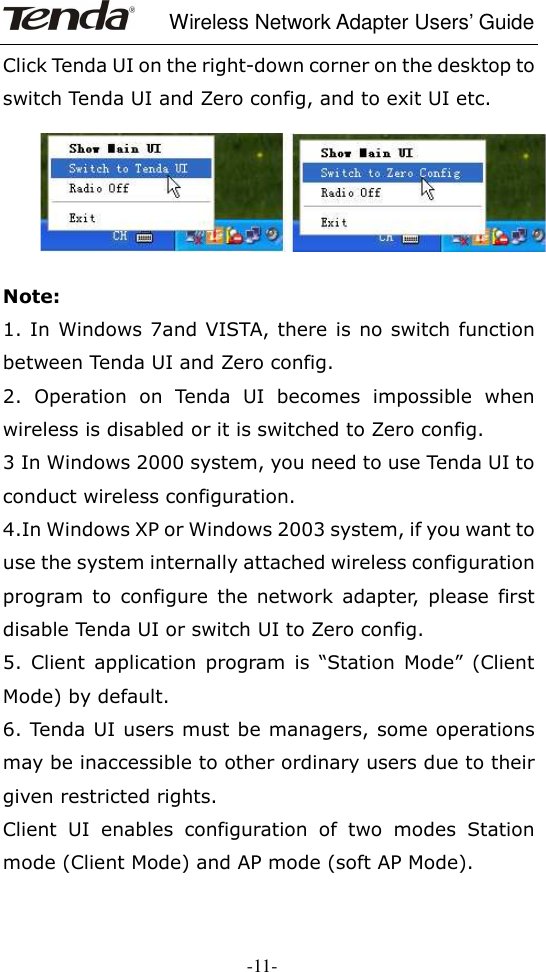     Wireless Network Adapter Users’ Guide  -11- Click Tenda UI on the right-down corner on the desktop to switch Tenda UI and Zero config, and to exit UI etc.    Note: 1. In Windows 7and VISTA, there is no switch function between Tenda UI and Zero config. 2.  Operation  on  Tenda  UI  becomes  impossible  when wireless is disabled or it is switched to Zero config.     3 In Windows 2000 system, you need to use Tenda UI to conduct wireless configuration. 4.In Windows XP or Windows 2003 system, if you want to use the system internally attached wireless configuration program  to  configure  the  network  adapter,  please  first disable Tenda UI or switch UI to Zero config. 5.  Client  application  program  is  “Station  Mode”  (Client Mode) by default. 6. Tenda UI users must be managers, some operations may be inaccessible to other ordinary users due to their given restricted rights.   Client  UI  enables  configuration  of  two  modes  Station mode (Client Mode) and AP mode (soft AP Mode). 