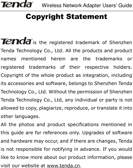     Wireless Network Adapter Users’ Guide Copyright Statement  is  the  registered  trademark  of  Shenzhen Tenda Technology Co., Ltd. All the products and product names  mentioned  herein  are  the  trademarks  or registered  trademarks  of  their  respective  holders. Copyright of the whole product as integration, including its accessories and software, belongs to Shenzhen Tenda Technology Co., Ltd. Without the permission of Shenzhen Tenda Technology Co., Ltd, any individual or party is not allowed to copy, plagiarize, reproduce, or translate it into other languages. All  the  photos  and  product  specifications  mentioned  in this guide are for references only. Upgrades of software and hardware may occur, and if there are changes, Tenda is not responsible for notifying in advance. If you would like to know more about our product information, please visit our website at www.tenda.cn.             