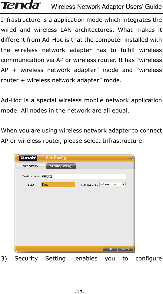     Wireless Network Adapter Users’ Guide  -17- Infrastructure is a application mode which integrates the wired  and  wireless  LAN  architectures.  What  makes  it different from Ad-Hoc is that the computer installed with the  wireless  network  adapter  has  to  fulfill  wireless communication via AP or wireless router. It has “wireless AP  +  wireless  network  adapter”  mode  and  “wireless router + wireless network adapter” mode.  Ad-Hoc is a special wireless mobile network application mode. All nodes in the network are all equal.  When you are using wireless network adapter to connect AP or wireless router, please select Infrastructure.        3)  Security  Setting:  enables  you  to  configure 