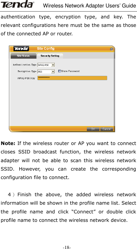     Wireless Network Adapter Users’ Guide  -18- authentication  type,  encryption  type,  and  key.  The relevant configurations here must be the same as those of the connected AP or router.       Note: If the wireless router or AP you want to connect closes  SSID  broadcast  function,  the  wireless  network adapter  will  not  be  able  to  scan  this  wireless  network SSID.  However,  you  can  create  the  corresponding configuration file to connect.        4 ）Finish  the  above,  the  added  wireless  network information will be shown in the profile name list. Select the  profile  name  and  click  “Connect”  or  double  click profile name to connect the wireless network device.   