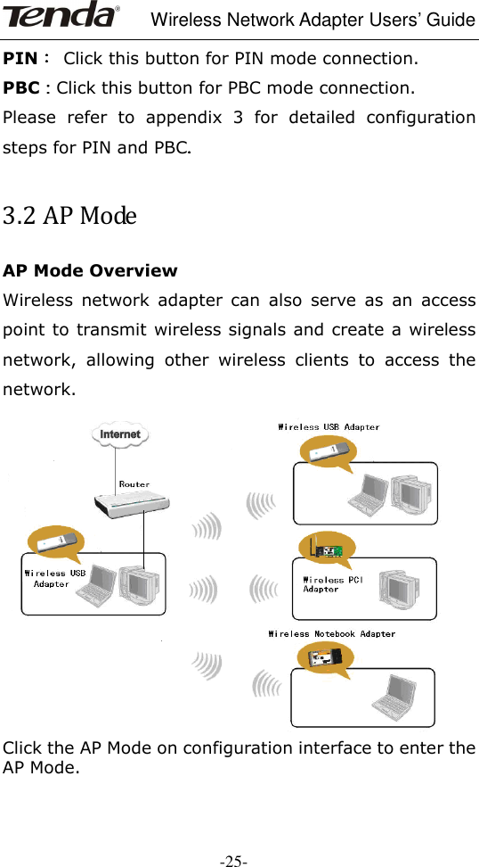     Wireless Network Adapter Users’ Guide  -25- PIN：：：：  Click this button for PIN mode connection. PBC：：：：Click this button for PBC mode connection.    Please  refer  to  appendix  3  for  detailed  configuration steps for PIN and PBC. . . .      3.2 AP Mode AP Mode Overview   Wireless  network  adapter  can  also  serve  as  an  access point to transmit wireless signals and create a wireless network,  allowing  other  wireless  clients  to  access  the network.  Click the AP Mode on configuration interface to enter the AP Mode. 