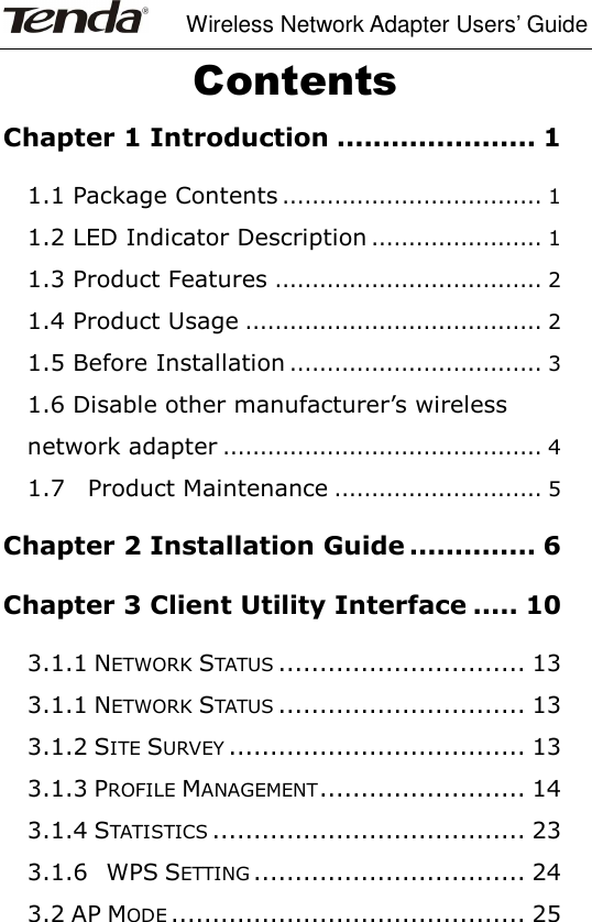     Wireless Network Adapter Users’ Guide  Contents Chapter 1 Introduction ...................... 1 1.1 Package Contents ................................... 1 1.2 LED Indicator Description ....................... 1 1.3 Product Features .................................... 2 1.4 Product Usage ........................................ 2 1.5 Before Installation .................................. 3 1.6 Disable other manufacturer’s wireless network adapter ........................................... 4 1.7    Product Maintenance ............................ 5 Chapter 2 Installation Guide .............. 6 Chapter 3 Client Utility Interface ..... 10 3.1.1 NETWORK STATUS .............................. 13 3.1.1 NETWORK STATUS .............................. 13 3.1.2 SITE SURVEY .................................... 13 3.1.3 PROFILE MANAGEMENT ......................... 14 3.1.4 STATISTICS ...................................... 23 3.1.6    WPS SETTING ................................. 24 3.2 AP MODE ........................................... 25 