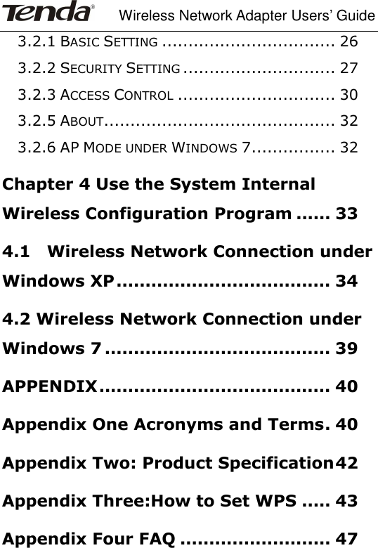     Wireless Network Adapter Users’ Guide  3.2.1 BASIC SETTING ................................. 26 3.2.2 SECURITY SETTING ............................. 27 3.2.3 ACCESS CONTROL .............................. 30 3.2.5 ABOUT ............................................ 32 3.2.6 AP MODE UNDER WINDOWS 7 ................ 32 Chapter 4 Use the System Internal Wireless Configuration Program ...... 33 4.1    Wireless Network Connection under Windows XP ..................................... 34 4.2 Wireless Network Connection under Windows 7 ....................................... 39 APPENDIX ........................................ 40 Appendix One Acronyms and Terms . 40 Appendix Two: Product Specification 42 Appendix Three:How to Set WPS ..... 43 Appendix Four FAQ .......................... 47 