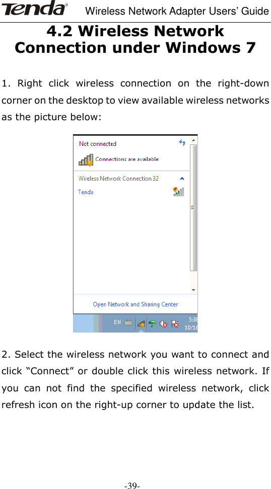     Wireless Network Adapter Users’ Guide  -39- 4.2 Wireless Network Connection under Windows 7  1.  Right  click  wireless  connection  on  the  right-down corner on the desktop to view available wireless networks as the picture below:    2. Select the wireless network you want to connect and click “Connect” or double click this wireless network. If you  can  not  find  the  specified  wireless  network,  click refresh icon on the right-up corner to update the list.   