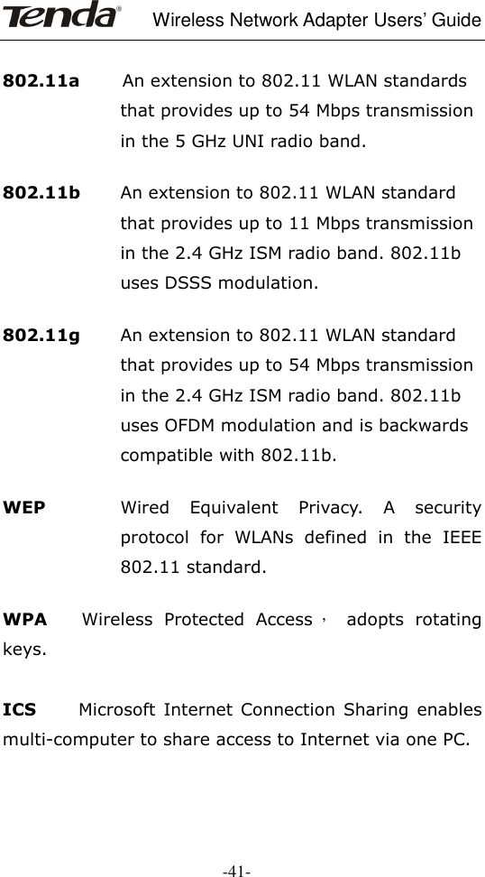     Wireless Network Adapter Users’ Guide  -41-     802.11a          An extension to 802.11 WLAN standards that provides up to 54 Mbps transmission in the 5 GHz UNI radio band.     802.11b        An extension to 802.11 WLAN standard that provides up to 11 Mbps transmission in the 2.4 GHz ISM radio band. 802.11b uses DSSS modulation.     802.11g  An extension to 802.11 WLAN standard that provides up to 54 Mbps transmission in the 2.4 GHz ISM radio band. 802.11b uses OFDM modulation and is backwards compatible with 802.11b.     WEP  Wired  Equivalent  Privacy.  A  security protocol  for  WLANs  defined  in  the  IEEE 802.11 standard.     WPA      Wireless  Protected  Access ，  adopts  rotating keys.    ICS          Microsoft  Internet Connection  Sharing  enables multi-computer to share access to Internet via one PC.    