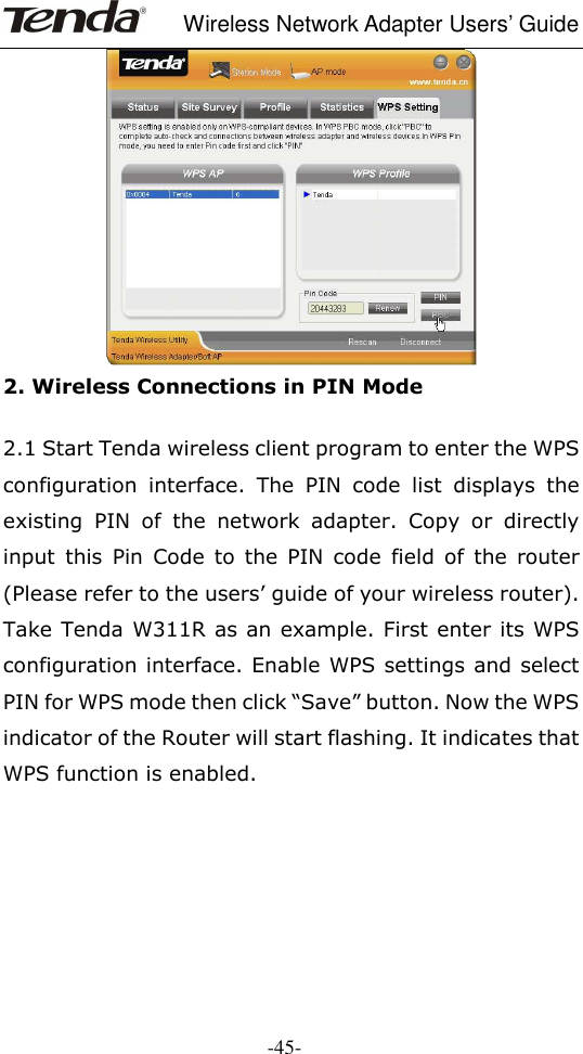     Wireless Network Adapter Users’ Guide  -45-  2. Wireless Connections in PIN Mode    2.1 Start Tenda wireless client program to enter the WPS configuration  interface.  The  PIN  code  list  displays  the existing  PIN  of  the  network  adapter.  Copy  or  directly input  this  Pin  Code  to  the  PIN  code  field  of  the  router (Please refer to the users’ guide of your wireless router). Take Tenda W311R as an example. First enter its WPS configuration interface. Enable WPS settings and select PIN for WPS mode then click “Save” button. Now the WPS indicator of the Router will start flashing. It indicates that WPS function is enabled.     