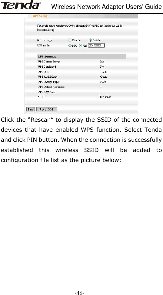     Wireless Network Adapter Users’ Guide  -46-  Click the “Rescan” to display the SSID of the connected devices  that  have  enabled  WPS  function.  Select  Tenda and click PIN button. When the connection is successfully established  this  wireless  SSID  will  be  added  to configuration file list as the picture below:  