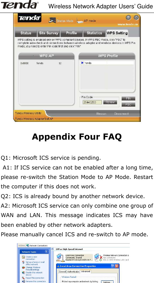     Wireless Network Adapter Users’ Guide  -47-   Appendix Four FAQ  Q1: Microsoft ICS service is pending.  A1: If ICS service can not be enabled after a long time, please re-switch the Station Mode to AP  Mode. Restart the computer if this does not work.   Q2: ICS is already bound by another network device. A2: Microsoft ICS service can only combine one group of WAN  and  LAN.  This  message  indicates  ICS  may  have been enabled by other network adapters.   Please manually cancel ICS and re-switch to AP mode.  