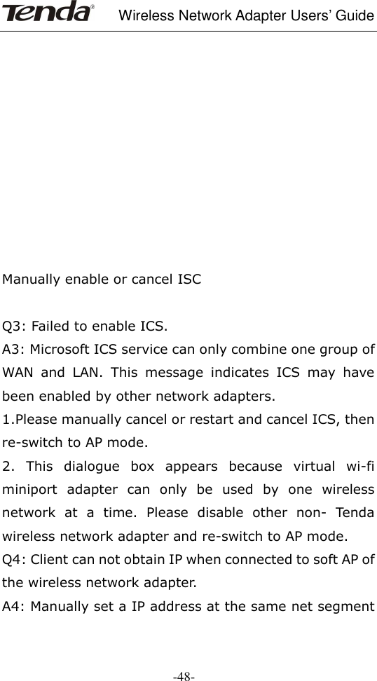     Wireless Network Adapter Users’ Guide  -48-           Manually enable or cancel ISC  Q3: Failed to enable ICS. A3: Microsoft ICS service can only combine one group of WAN  and  LAN.  This  message  indicates  ICS  may  have been enabled by other network adapters.   1.Please manually cancel or restart and cancel ICS, then re-switch to AP mode. 2.  This  dialogue  box  appears  because  virtual  wi-fi miniport  adapter  can  only  be  used  by  one  wireless network  at  a  time.  Please  disable  other  non-  Tenda wireless network adapter and re-switch to AP mode. Q4: Client can not obtain IP when connected to soft AP of the wireless network adapter. A4: Manually set a IP address at the same net segment 
