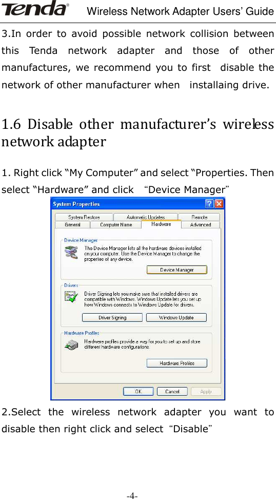     Wireless Network Adapter Users’ Guide  -4- 3.In  order  to  avoid  possible  network  collision  between this  Tenda  network  adapter  and  those  of  other manufactures, we  recommend you to  first    disable the network of other manufacturer when    installaing drive.  1.6  Disable  other  manufacturer’s  wireless network adapter 1. Right click “My Computer” and select “Properties. Then select “Hardware” and click  “Device Manager”  2.Select  the  wireless  network  adapter  you  want  to disable then right click and select“Disable”  