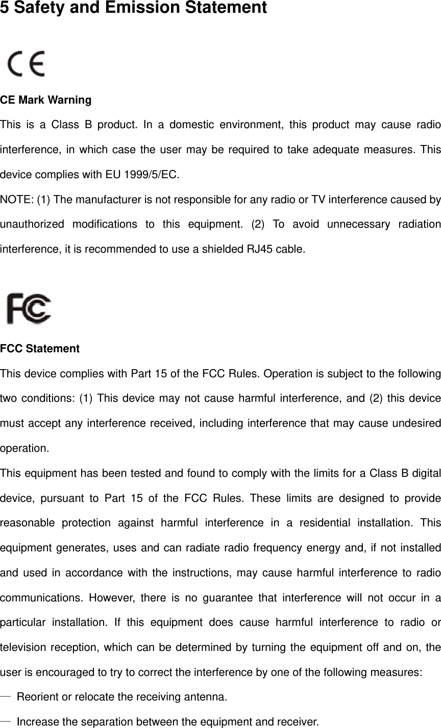 5 S  CE ThisintedevNOTunainte FCCThistwo musopeThisdevreasequand comparttelevuse— R— ISafety aMark Warns is a Classrference, in ice compliesTE: (1) The uthorized mrference, it i C Statemens device comconditions: st accept anration. s equipmentice, pursuansonable proipment gene used in acmmunicationsticular instavision recepr is encouraReorient or Increase theand Emiing s B productwhich cases with EU 19manufacturemodificationss recomment mplies with P(1) This deny interferent has been tnt to Part 1otection agaerates, usesccordance ws. Howeverllation. If thption, which aged to try torelocate thee separationission St. In a dome the user m999/5/EC. er is not ress to this ended to use Part 15 of thevice may nnce receivedtested and f15 of the Fainst harmfs and can rwith the instr, there is nhis equipmecan be deto correct thee receiving a between thStatememestic enviromay be requponsible for equipment. a shielded he FCC Rulenot cause had, including found to comFCC Rules. ul interferenadiate radioructions, mano guaranteent does catermined bye interferencntenna. he equipmenent onment, thisuired to takeany radio o(2) To avRJ45 cable.es. Operatioarmful interfinterferencemply with theThese limitnce in a reo frequency ay cause hae that interfause harmfy turning thee by one of nt and receivs product me adequate or TV interfervoid unnece. on is subjectference, ande that may ce limits for ats are desigesidential inenergy andarmful interfrference willful interferene equipmentthe followingver. may cause rmeasures. rence causeessary radiat to the followd (2) this decause undesa Class B dgned to pronstallation. d, if not instaference to rl not occur nce to radit off and ong measuresradio This ed by ation wing evice sired igital ovide This alled radio in a o or , the s: 