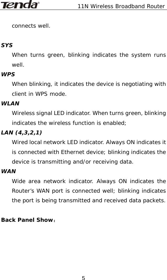               11N Wireless Broadband Router  5connects well.    SYS When turns green, blinking indicates the system runs well. WPS When blinking, it indicates the device is negotiating with client in WPS mode. WLAN Wireless signal LED indicator. When turns green, blinking indicates the wireless function is enabled; LAN (4,3,2,1) Wired local network LED indicator. Always ON indicates it is connected with Ethernet device; blinking indicates the device is transmitting and/or receiving data. WAN Wide area network indicator. Always ON indicates the Router’s WAN port is connected well; blinking indicates the port is being transmitted and received data packets.  Back Panel Show： 