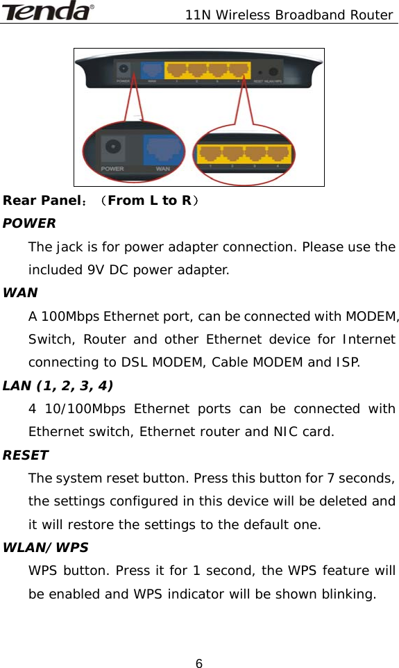               11N Wireless Broadband Router  6 Rear Panel：（From L to R） POWER The jack is for power adapter connection. Please use the included 9V DC power adapter.  WAN A 100Mbps Ethernet port, can be connected with MODEM, Switch, Router and other Ethernet device for Internet connecting to DSL MODEM, Cable MODEM and ISP. LAN (1, 2, 3, 4) 4 10/100Mbps Ethernet ports can be connected with Ethernet switch, Ethernet router and NIC card. RESET The system reset button. Press this button for 7 seconds, the settings configured in this device will be deleted and it will restore the settings to the default one. WLAN/WPS WPS button. Press it for 1 second, the WPS feature will be enabled and WPS indicator will be shown blinking.
