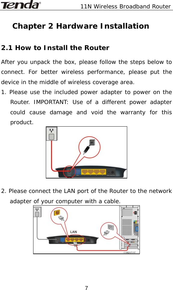               11N Wireless Broadband Router  7Chapter 2 Hardware Installation  2.1 How to Install the Router After you unpack the box, please follow the steps below to connect. For better wireless performance, please put the device in the middle of wireless coverage area. 1. Please use the included power adapter to power on the Router. IMPORTANT: Use of a different power adapter could cause damage and void the warranty for this product.   2. Please connect the LAN port of the Router to the network adapter of your computer with a cable.    