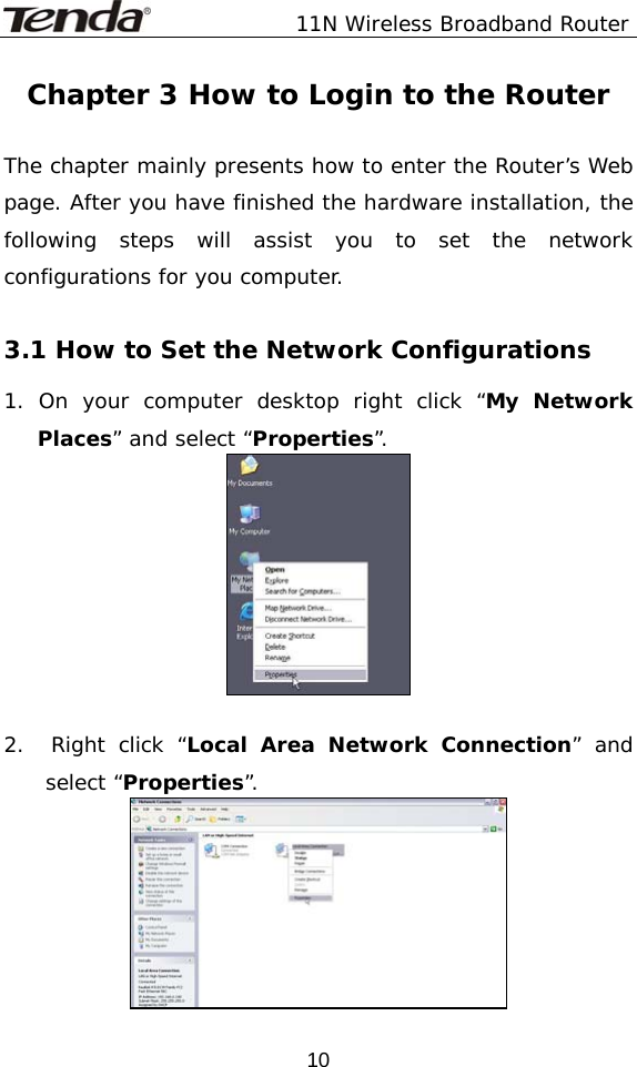               11N Wireless Broadband Router  10Chapter 3 How to Login to the Router  The chapter mainly presents how to enter the Router’s Web page. After you have finished the hardware installation, the following steps will assist you to set the network configurations for you computer.   3.1 How to Set the Network Configurations 1. On your computer desktop right click “My Network Places” and select “Properties”.     2.  Right click “Local Area Network Connection” and select “Properties”.  