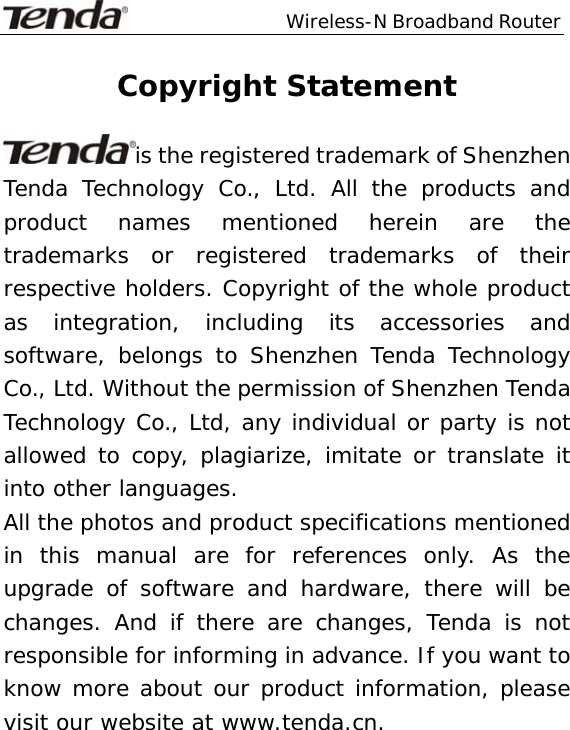                  Wireless-N Broadband Router  Copyright Statement  is the registered trademark of Shenzhen Tenda Technology Co., Ltd. All the products and product names mentioned herein are the trademarks or registered trademarks of their respective holders. Copyright of the whole product as integration, including its accessories and software, belongs to Shenzhen Tenda Technology Co., Ltd. Without the permission of Shenzhen Tenda Technology Co., Ltd, any individual or party is not allowed to copy, plagiarize, imitate or translate it into other languages. All the photos and product specifications mentioned in this manual are for references only. As the upgrade of software and hardware, there will be changes. And if there are changes, Tenda is not responsible for informing in advance. If you want to know more about our product information, please visit our website at www.tenda.cn.     