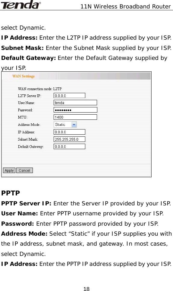               11N Wireless Broadband Router  18select Dynamic. IP Address: Enter the L2TP IP address supplied by your ISP. Subnet Mask: Enter the Subnet Mask supplied by your ISP. Default Gateway: Enter the Default Gateway supplied by your ISP.   PPTP PPTP Server IP: Enter the Server IP provided by your ISP. User Name: Enter PPTP username provided by your ISP. Password: Enter PPTP password provided by your ISP. Address Mode: Select “Static” if your ISP supplies you with the IP address, subnet mask, and gateway. In most cases, select Dynamic. IP Address: Enter the PPTP IP address supplied by your ISP. 