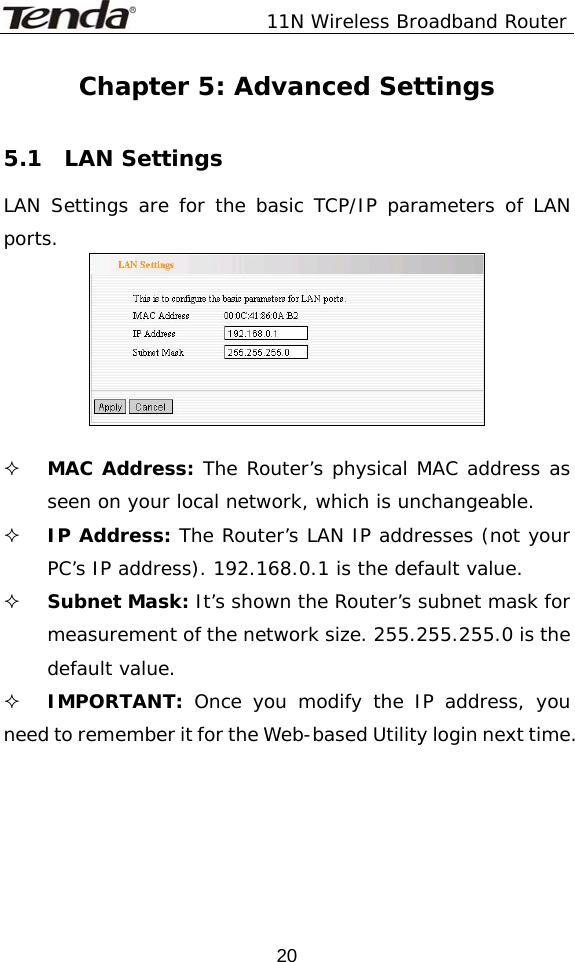               11N Wireless Broadband Router  20Chapter 5: Advanced Settings  5.1  LAN Settings LAN Settings are for the basic TCP/IP parameters of LAN ports.    MAC Address: The Router’s physical MAC address as seen on your local network, which is unchangeable.  IP Address: The Router’s LAN IP addresses (not your PC’s IP address). 192.168.0.1 is the default value.  Subnet Mask: It’s shown the Router’s subnet mask for measurement of the network size. 255.255.255.0 is the default value.   IMPORTANT:  Once you modify the IP address, you need to remember it for the Web-based Utility login next time.