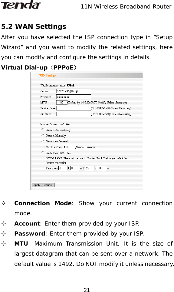               11N Wireless Broadband Router  215.2 WAN Settings After you have selected the ISP connection type in “Setup Wizard” and you want to modify the related settings, here you can modify and configure the settings in details. Virtual Dial-up（PPPoE）    Connection Mode: Show your current connection mode.  Account: Enter them provided by your ISP.   Password: Enter them provided by your ISP.  MTU: Maximum Transmission Unit. It is the size of largest datagram that can be sent over a network. The default value is 1492. Do NOT modify it unless necessary. 