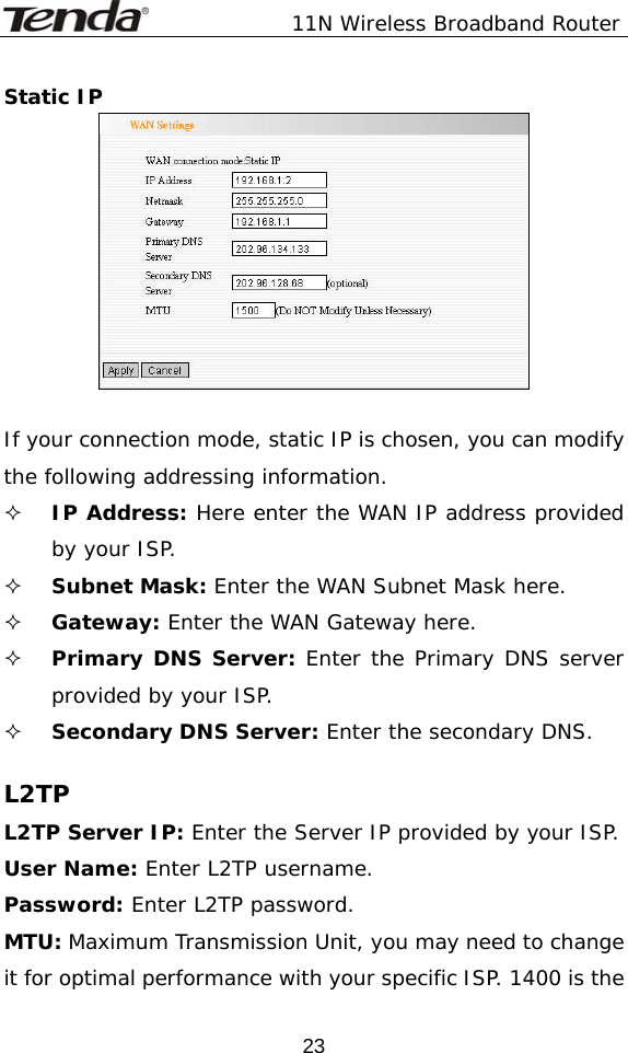               11N Wireless Broadband Router  23Static IP   If your connection mode, static IP is chosen, you can modify the following addressing information.  IP Address: Here enter the WAN IP address provided by your ISP.  Subnet Mask: Enter the WAN Subnet Mask here.  Gateway: Enter the WAN Gateway here.  Primary DNS Server: Enter the Primary DNS server provided by your ISP.  Secondary DNS Server: Enter the secondary DNS.   L2TP L2TP Server IP: Enter the Server IP provided by your ISP. User Name: Enter L2TP username. Password: Enter L2TP password. MTU: Maximum Transmission Unit, you may need to change it for optimal performance with your specific ISP. 1400 is the 
