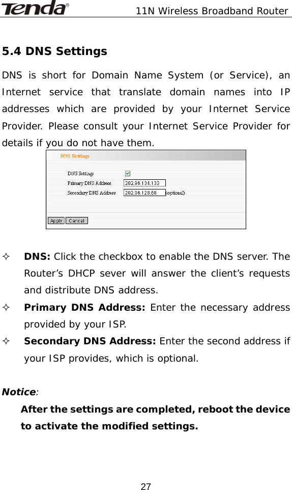               11N Wireless Broadband Router  275.4 DNS Settings DNS is short for Domain Name System (or Service), an Internet service that translate domain names into IP addresses which are provided by your Internet Service Provider. Please consult your Internet Service Provider for details if you do not have them.    DNS: Click the checkbox to enable the DNS server. The Router’s DHCP sever will answer the client’s requests and distribute DNS address.  Primary DNS Address: Enter the necessary address provided by your ISP.    Secondary DNS Address: Enter the second address if your ISP provides, which is optional.  Notice: After the settings are completed, reboot the device to activate the modified settings.  