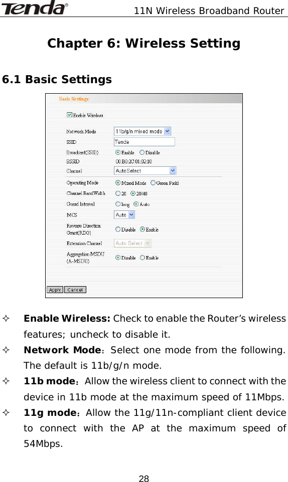               11N Wireless Broadband Router  28Chapter 6: Wireless Setting  6.1 Basic Settings    Enable Wireless: Check to enable the Router’s wireless features; uncheck to disable it.   Network Mode：Select one mode from the following. The default is 11b/g/n mode.  11b mode：Allow the wireless client to connect with the device in 11b mode at the maximum speed of 11Mbps.  11g mode：Allow the 11g/11n-compliant client device to connect with the AP at the maximum speed of 54Mbps. 