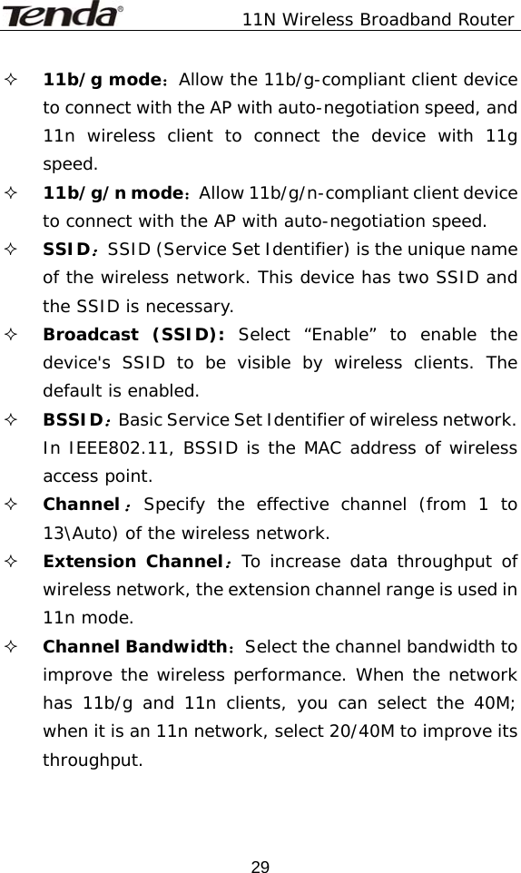               11N Wireless Broadband Router  29 11b/g mode：Allow the 11b/g-compliant client device to connect with the AP with auto-negotiation speed, and 11n wireless client to connect the device with 11g speed.  11b/g/n mode：Allow 11b/g/n-compliant client device to connect with the AP with auto-negotiation speed.  SSID：SSID (Service Set Identifier) is the unique name of the wireless network. This device has two SSID and the SSID is necessary.  Broadcast (SSID): Select “Enable” to enable the device&apos;s SSID to be visible by wireless clients. The default is enabled.   BSSID：Basic Service Set Identifier of wireless network. In IEEE802.11, BSSID is the MAC address of wireless access point.   Channel：Specify the effective channel (from 1 to 13\Auto) of the wireless network.  Extension Channel：To increase data throughput of wireless network, the extension channel range is used in 11n mode.  Channel Bandwidth：Select the channel bandwidth to improve the wireless performance. When the network has 11b/g and 11n clients, you can select the 40M; when it is an 11n network, select 20/40M to improve its throughput. 